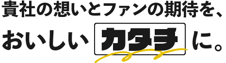貴社の想いとファンの期待を、おいしいカタチに。