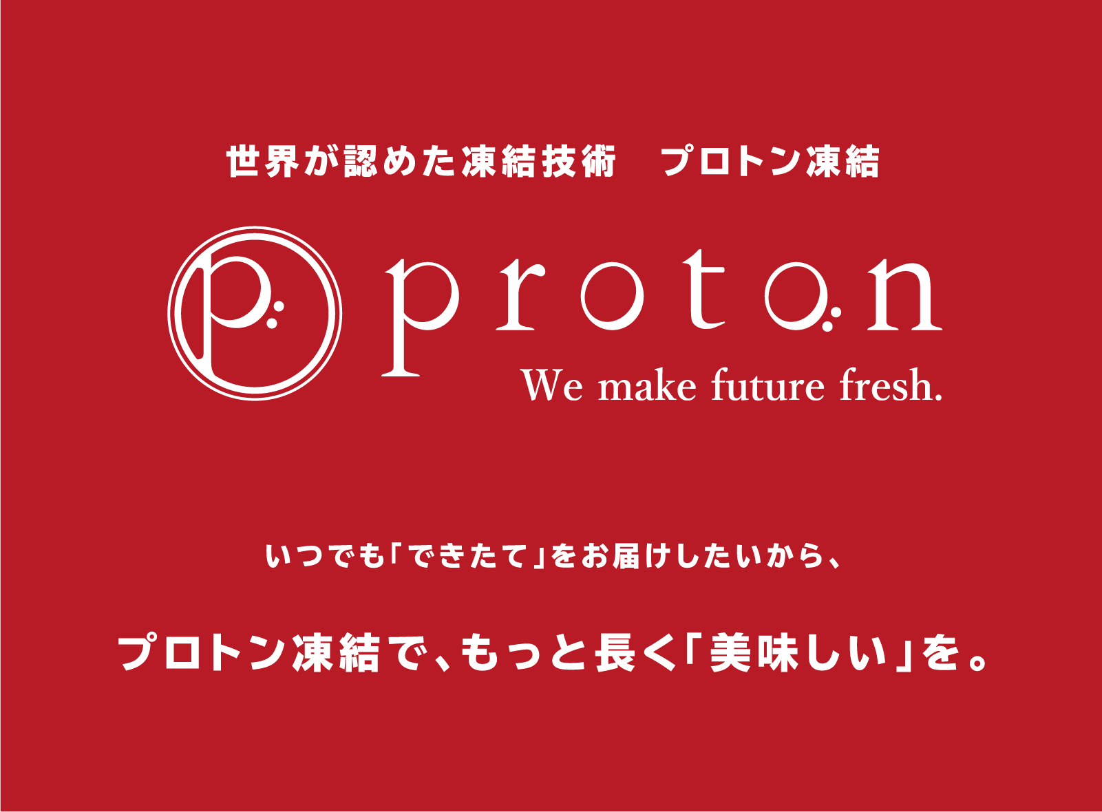 世界が認めた凍結技術「proton」プロトン凍結 いつでも「できたて」をお届けしたいから、プロトン凍結で、もっと長く「美味しい」を。